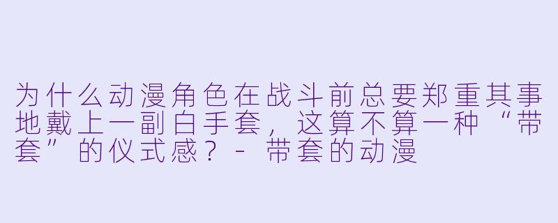 为什么动漫角色在战斗前总要郑重其事地戴上一副白手套，这算不算一种“带套”的仪式感？