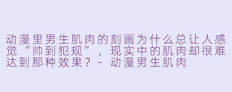 动漫里男生肌肉的刻画为什么总让人感觉“帅到犯规”，现实中的肌肉却很难达到那种效果？