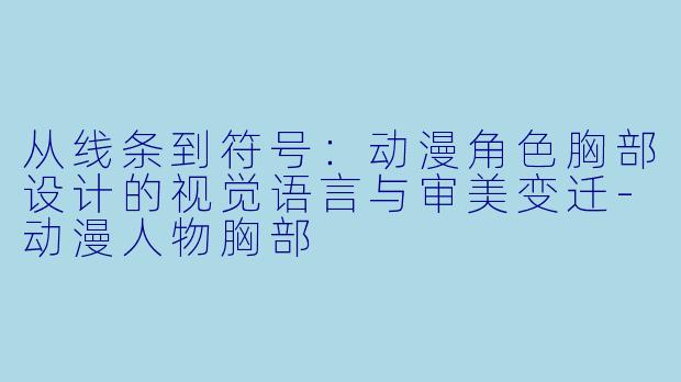 从线条到符号：动漫角色胸部设计的视觉语言与审美变迁