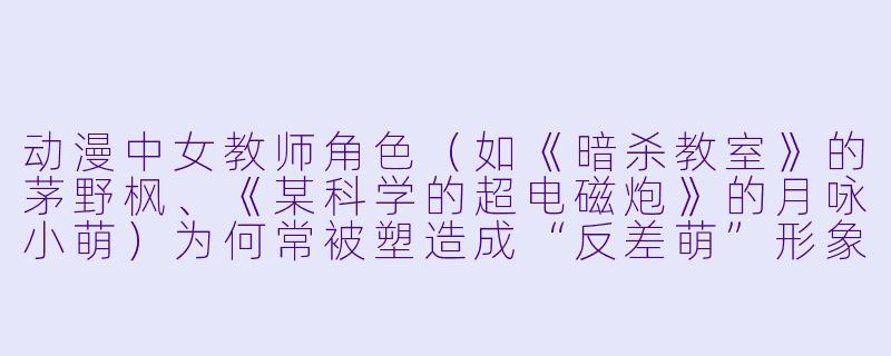 动漫中女教师角色（如《暗杀教室》的茅野枫、《某科学的超电磁炮》的月咏小萌）为何常被塑造成“反差萌”形象，这种设定对观众有什么吸引力？