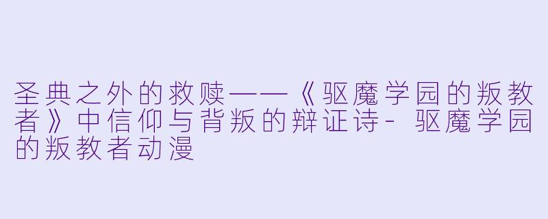 圣典之外的救赎——《驱魔学园的叛教者》中信仰与背叛的辩证诗
