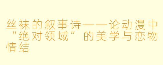 丝袜的叙事诗——论动漫中“绝对领域”的美学与恋物情结