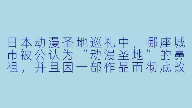 日本动漫圣地巡礼中，哪座城市被公认为“动漫圣地”的鼻祖，并且因一部作品而彻底改变了当地的经济与文化面貌？