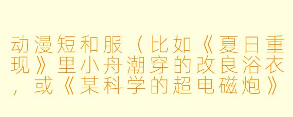动漫短和服（比如《夏日重现》里小舟潮穿的改良浴衣，或《某科学的超电磁炮》中御坂美琴的夏季私服）在设计上通常有哪些区别于传统和服的“二次元特征”？