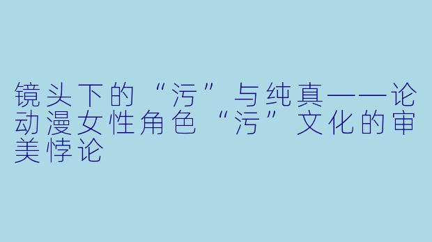 镜头下的“污”与纯真——论动漫女性角色“污”文化的审美悖论