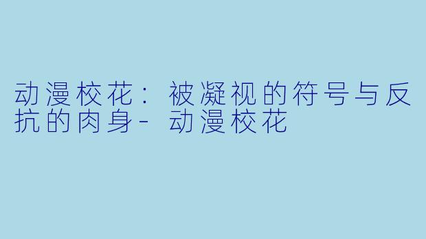 动漫校花：被凝视的符号与反抗的肉身