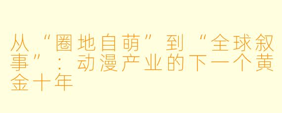 从“圈地自萌”到“全球叙事”：动漫产业的下一个黄金十年