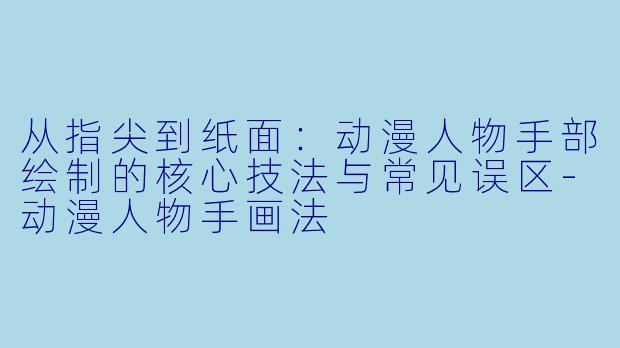 从指尖到纸面：动漫人物手部绘制的核心技法与常见误区