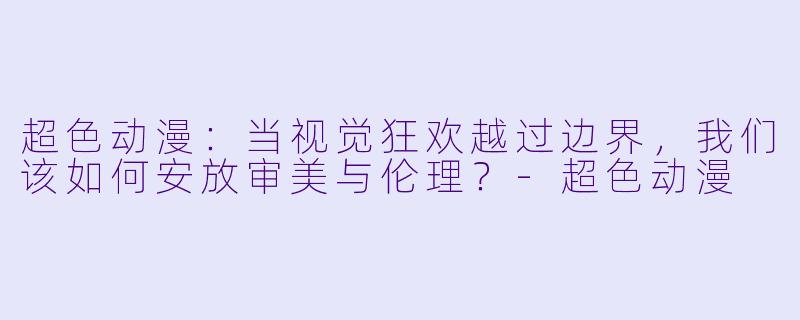 超色动漫：当视觉狂欢越过边界，我们该如何安放审美与伦理？