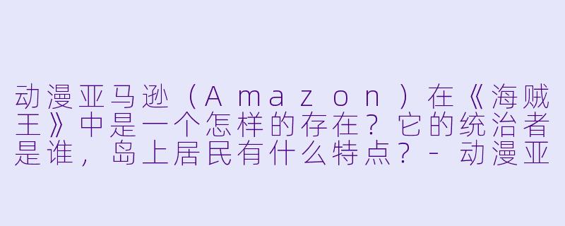 动漫亚马逊（Amazon）在《海贼王》中是一个怎样的存在？它的统治者是谁，岛上居民有什么特点？