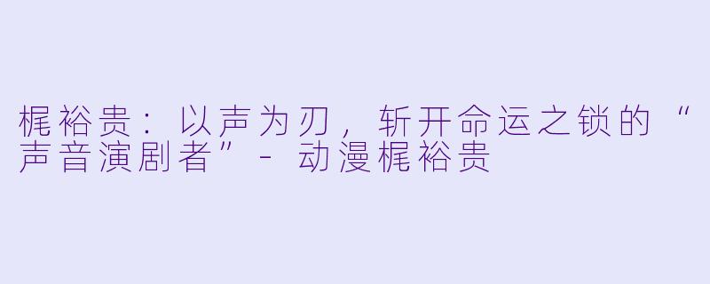 梶裕贵：以声为刃，斩开命运之锁的“声音演剧者”