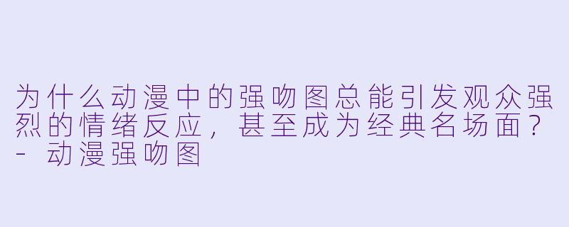 为什么动漫中的强吻图总能引发观众强烈的情绪反应，甚至成为经典名场面？