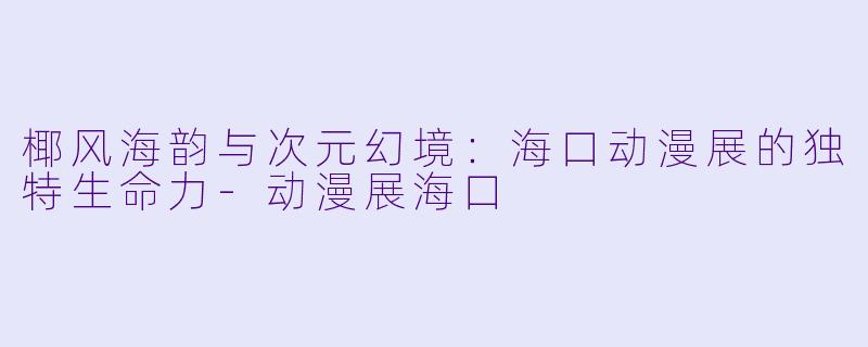 椰风海韵与次元幻境：海口动漫展的独特生命力