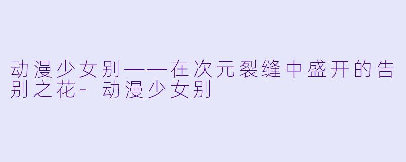 动漫少女别——在次元裂缝中盛开的告别之花