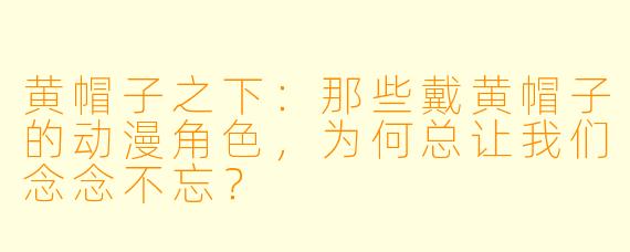 黄帽子之下：那些戴黄帽子的动漫角色，为何总让我们念念不忘？