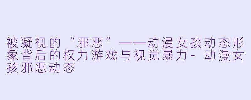 被凝视的“邪恶”——动漫女孩动态形象背后的权力游戏与视觉暴力