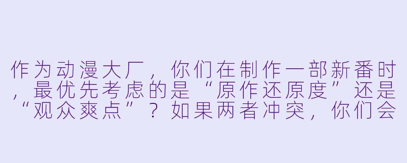 作为动漫大厂，你们在制作一部新番时，最优先考虑的是“原作还原度”还是“观众爽点”？如果两者冲突，你们会怎么取舍？