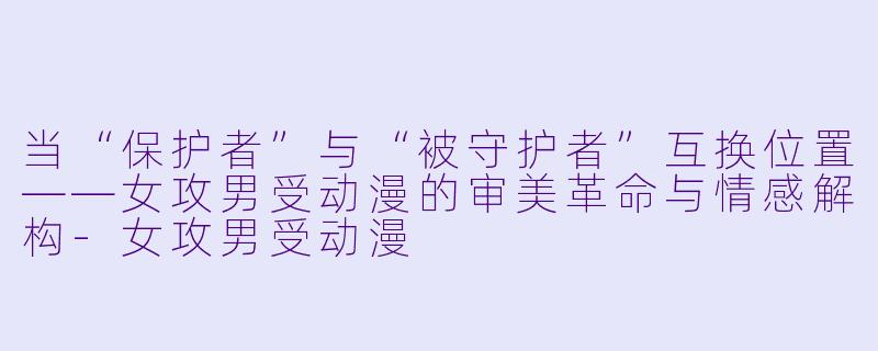 当“保护者”与“被守护者”互换位置——女攻男受动漫的审美革命与情感解构
