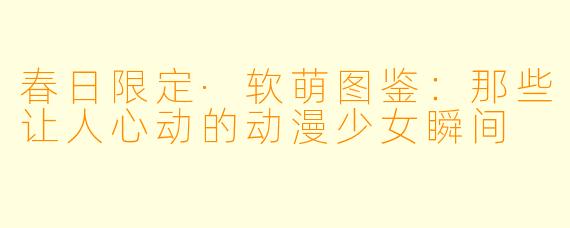 春日限定·软萌图鉴：那些让人心动的动漫少女瞬间