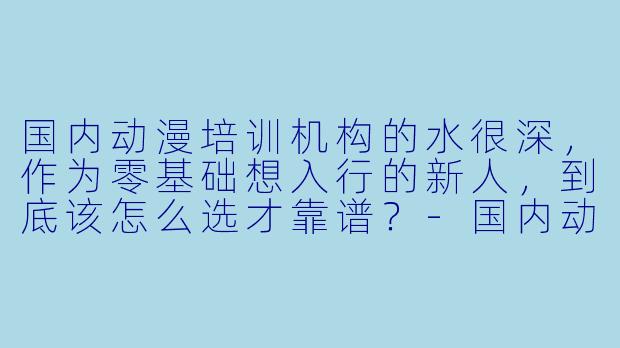 国内动漫培训机构的水很深，作为零基础想入行的新人，到底该怎么选才靠谱？