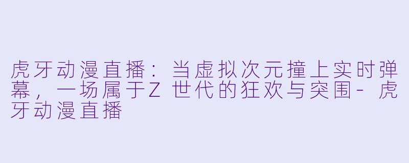 虎牙动漫直播：当虚拟次元撞上实时弹幕，一场属于Z世代的狂欢与突围