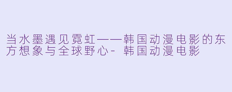 当水墨遇见霓虹——韩国动漫电影的东方想象与全球野心-韩国动漫电影