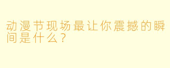 动漫节现场最让你震撼的瞬间是什么？