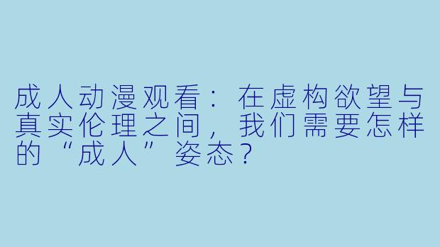 成人动漫观看：在虚构欲望与真实伦理之间，我们需要怎样的“成人”姿态？