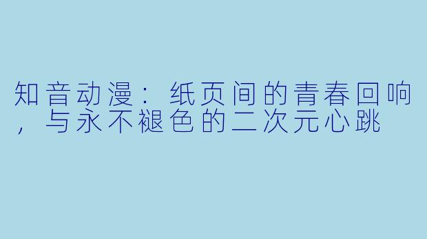 知音动漫：纸页间的青春回响，与永不褪色的二次元心跳