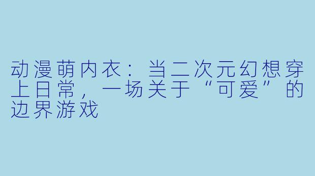动漫萌内衣：当二次元幻想穿上日常，一场关于“可爱”的边界游戏