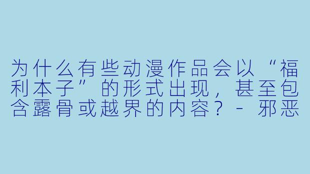 为什么有些动漫作品会以“福利本子”的形式出现，甚至包含露骨或越界的内容？