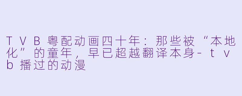 TVB粤配动画四十年：那些被“本地化”的童年，早已超越翻译本身