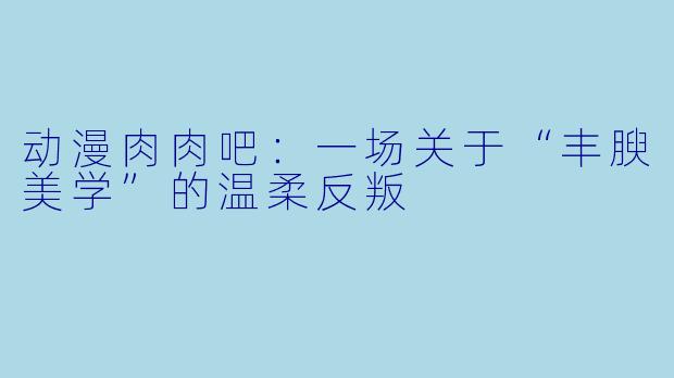 动漫肉肉吧：一场关于“丰腴美学”的温柔反叛