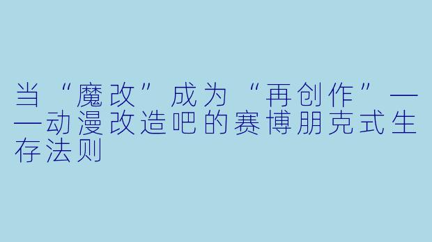 当“魔改”成为“再创作”——动漫改造吧的赛博朋克式生存法则
