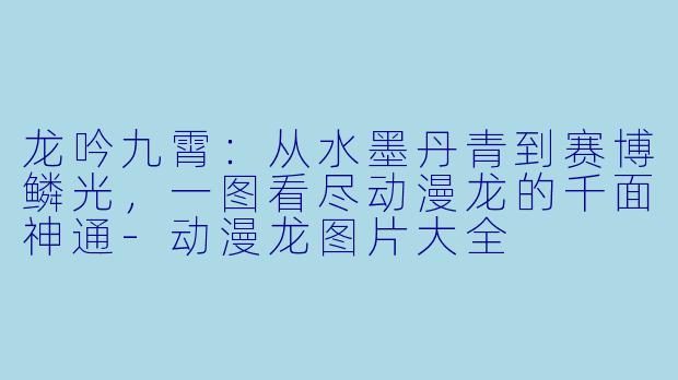 龙吟九霄：从水墨丹青到赛博鳞光，一图看尽动漫龙的千面神通