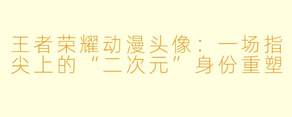 王者荣耀动漫头像：一场指尖上的“二次元”身份重塑