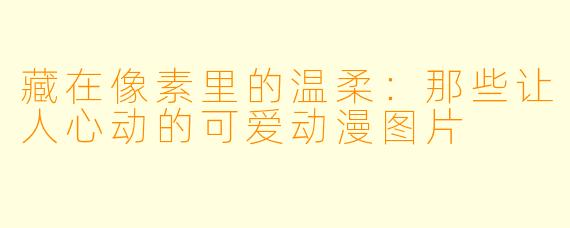 藏在像素里的温柔：那些让人心动的可爱动漫图片