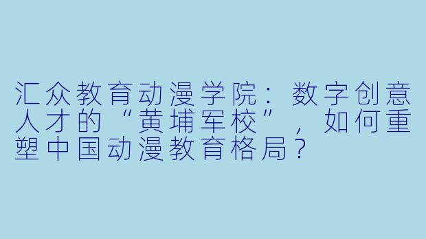 汇众教育动漫学院：数字创意人才的“黄埔军校”，如何重塑中国动漫教育格局？