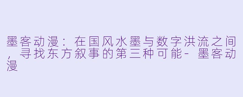 墨客动漫：在国风水墨与数字洪流之间，寻找东方叙事的第三种可能