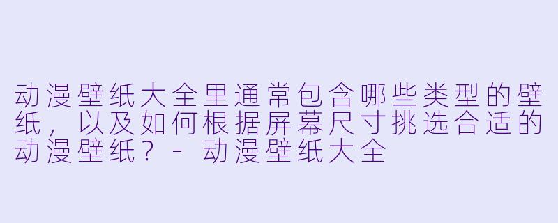 动漫壁纸大全里通常包含哪些类型的壁纸，以及如何根据屏幕尺寸挑选合适的动漫壁纸？