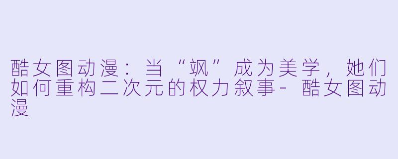 酷女图动漫：当“飒”成为美学，她们如何重构二次元的权力叙事