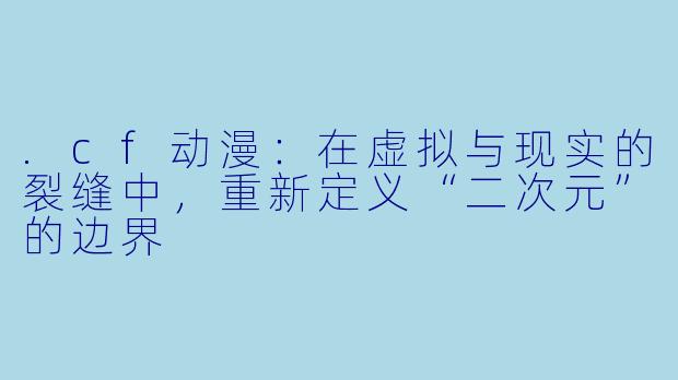 .cf动漫：在虚拟与现实的裂缝中，重新定义“二次元”的边界