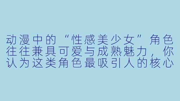 动漫中的“性感美少女”角色往往兼具可爱与成熟魅力，你认为这类角色最吸引人的核心特质是什么？