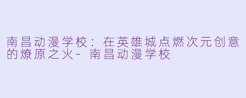 南昌动漫学校：在英雄城点燃次元创意的燎原之火