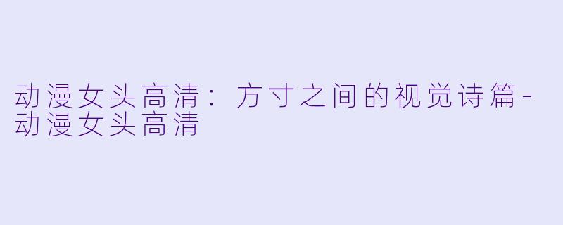 动漫女头高清：方寸之间的视觉诗篇