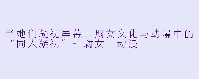 当她们凝视屏幕：腐女文化与动漫中的“同人凝视”