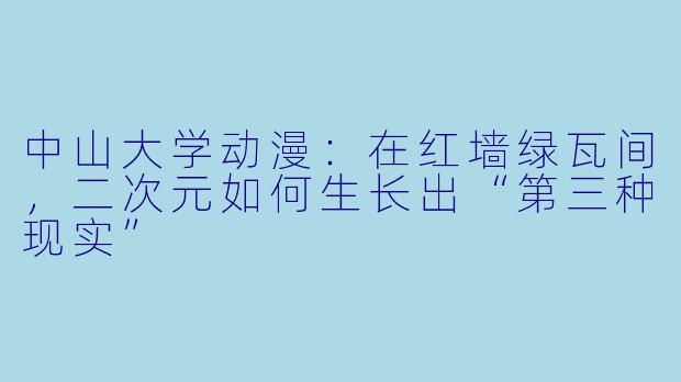 中山大学动漫：在红墙绿瓦间，二次元如何生长出“第三种现实”