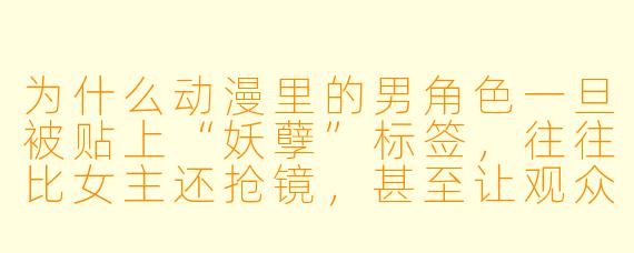为什么动漫里的男角色一旦被贴上“妖孽”标签，往往比女主还抢镜，甚至让观众直呼“男主快让开，我要看这位美人”？
