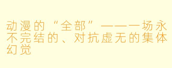 动漫的“全部”——一场永不完结的、对抗虚无的集体幻觉