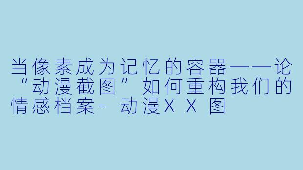 当像素成为记忆的容器——论“动漫截图”如何重构我们的情感档案